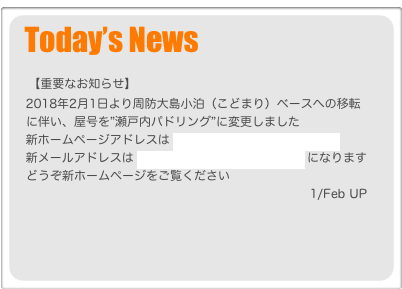 Today’s News
  
    【重要なお知らせ】
   2018年2月1日より周防大島小泊（こどまり）ベースへの移転
　に伴い、屋号を”瀬戸内パドリング”に変更しました
   新ホームページアドレスは www.setouchi-paddling.com 
   新メールアドレスは info@setouchi-paddling.com になります
　どうぞ新ホームページをご覧ください
　                                                                       1/Feb UP
　 
 
 
 
 
 
   
             
     
     