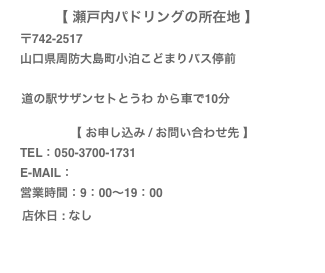 【 瀬戸内パドリングの所在地 】　
　〒742-2517
　山口県周防大島町小泊こどまりバス停前
　
    道の駅サザンセトとうわ から車で10分

【 お申し込み / お問い合わせ先 】
　TEL：050-3700-1731
　E-MAIL：info@setouchi-paddlig.com
　営業時間：9：00〜19：00　
　店休日 : なし
